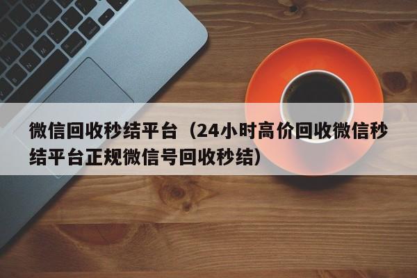 微信回收秒结平台（24小时高价回收微信秒结平台正规微信号回收秒结）