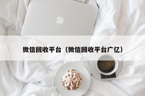 微信回收平台（微信回收平台广亿）