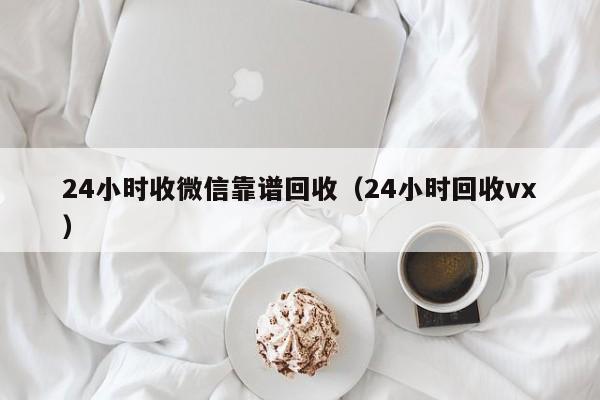 24小时收微信靠谱回收（24小时回收vx）