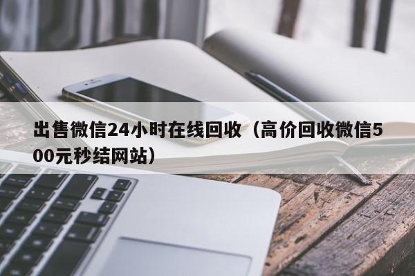 出售微信24小时在线回收（高价回收微信500元秒结网站）